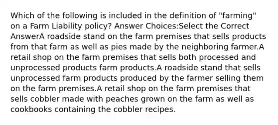 Which of the following is included in the definition of "farming" on a Farm Liability policy? Answer Choices:Select the Correct AnswerA roadside stand on the farm premises that sells products from that farm as well as pies made by the neighboring farmer.A retail shop on the farm premises that sells both processed and unprocessed products farm products.A roadside stand that sells unprocessed farm products produced by the farmer selling them on the farm premises.A retail shop on the farm premises that sells cobbler made with peaches grown on the farm as well as cookbooks containing the cobbler recipes.