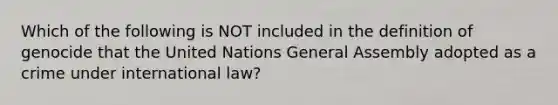 Which of the following is NOT included in the definition of genocide that the United Nations General Assembly adopted as a crime under international law?