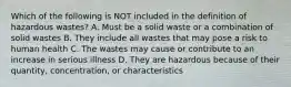 Which of the following is NOT included in the definition of hazardous wastes? A. Must be a solid waste or a combination of solid wastes B. They include all wastes that may pose a risk to human health C. The wastes may cause or contribute to an increase in serious illness D. They are hazardous because of their quantity, concentration, or characteristics