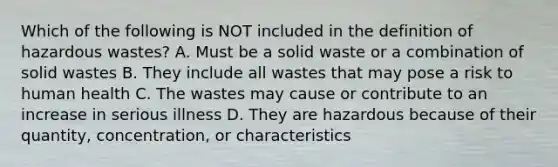 Which of the following is NOT included in the definition of hazardous wastes? A. Must be a solid waste or a combination of solid wastes B. They include all wastes that may pose a risk to human health C. The wastes may cause or contribute to an increase in serious illness D. They are hazardous because of their quantity, concentration, or characteristics