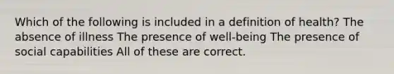 Which of the following is included in a definition of health? The absence of illness The presence of well-being The presence of social capabilities All of these are correct.