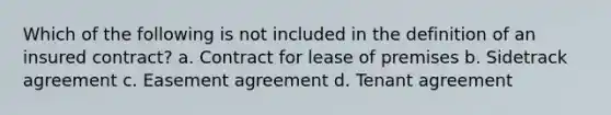 Which of the following is not included in the definition of an insured contract? a. Contract for lease of premises b. Sidetrack agreement c. Easement agreement d. Tenant agreement