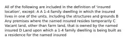 All of the following are included in the definition of 'insured location', except: A A 1-4 family dwelling in which the insured lives in one of the units, including the structures and grounds B Any premises where the named insured resides temporarily C Vacant land, other than farm land, that is owned by the named insured D Land upon which a 1-4 family dwelling is being built as a residence for the named insured