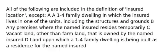 All of the following are included in the definition of 'insured location', except: A A 1-4 family dwelling in which the insured lives in one of the units, including the structures and grounds B Any premises where the named insured resides temporarily C Vacant land, other than farm land, that is owned by the named insured D Land upon which a 1-4 family dwelling is being built as a residence for the named insured