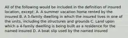 All of the following would be included in the definition of insured location, except: A. A summer vacation home rented by the insured B. A 5-family dwelling in which the insured lives in one of the units, including the structures and grounds C. Land upon which a 4-family dwelling is being built as a residence for the named insured D. A boat slip used by the named insured