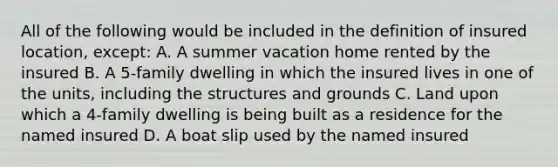 All of the following would be included in the definition of insured location, except: A. A summer vacation home rented by the insured B. A 5-family dwelling in which the insured lives in one of the units, including the structures and grounds C. Land upon which a 4-family dwelling is being built as a residence for the named insured D. A boat slip used by the named insured