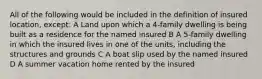 All of the following would be included in the definition of insured location, except: A Land upon which a 4-family dwelling is being built as a residence for the named insured B A 5-family dwelling in which the insured lives in one of the units, including the structures and grounds C A boat slip used by the named insured D A summer vacation home rented by the insured