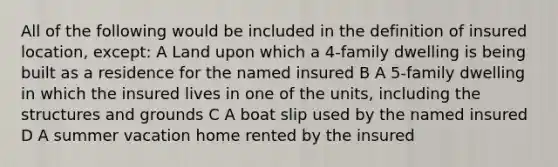 All of the following would be included in the definition of insured location, except: A Land upon which a 4-family dwelling is being built as a residence for the named insured B A 5-family dwelling in which the insured lives in one of the units, including the structures and grounds C A boat slip used by the named insured D A summer vacation home rented by the insured