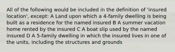 All of the following would be included in the definition of 'insured location', except: A Land upon which a 4-family dwelling is being built as a residence for the named insured B A summer vacation home rented by the insured C A boat slip used by the named insured D A 5-family dwelling in which the insured lives in one of the units, including the structures and grounds