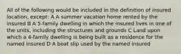 All of the following would be included in the definition of insured location, except: A A summer vacation home rented by the insured B A 5-family dwelling in which the insured lives in one of the units, including the structures and grounds C Land upon which a 4-family dwelling is being built as a residence for the named insured D A boat slip used by the named insured