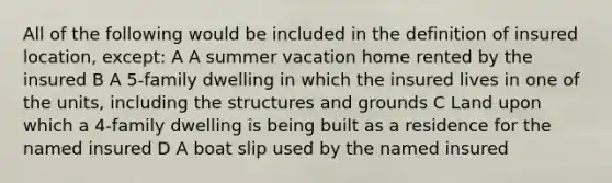 All of the following would be included in the definition of insured location, except: A A summer vacation home rented by the insured B A 5-family dwelling in which the insured lives in one of the units, including the structures and grounds C Land upon which a 4-family dwelling is being built as a residence for the named insured D A boat slip used by the named insured