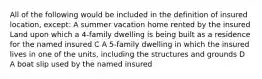 All of the following would be included in the definition of insured location, except: A summer vacation home rented by the insured Land upon which a 4-family dwelling is being built as a residence for the named insured C A 5-family dwelling in which the insured lives in one of the units, including the structures and grounds D A boat slip used by the named insured