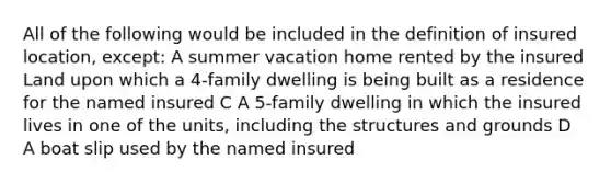 All of the following would be included in the definition of insured location, except: A summer vacation home rented by the insured Land upon which a 4-family dwelling is being built as a residence for the named insured C A 5-family dwelling in which the insured lives in one of the units, including the structures and grounds D A boat slip used by the named insured