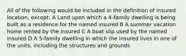 All of the following would be included in the definition of insured location, except: A Land upon which a 4-family dwelling is being built as a residence for the named insured B A summer vacation home rented by the insured C A boat slip used by the named insured D A 5-family dwelling in which the insured lives in one of the units, including the structures and grounds