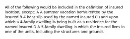 All of the following would be included in the definition of insured location, except: A A summer vacation home rented by the insured B A boat slip used by the named insured C Land upon which a 4-family dwelling is being built as a residence for the named insured D A 5-family dwelling in which the insured lives in one of the units, including the structures and grounds