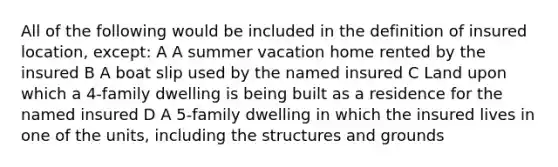 All of the following would be included in the definition of insured location, except: A A summer vacation home rented by the insured B A boat slip used by the named insured C Land upon which a 4-family dwelling is being built as a residence for the named insured D A 5-family dwelling in which the insured lives in one of the units, including the structures and grounds