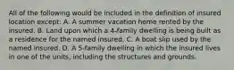 All of the following would be included in the definition of insured location except: A. A summer vacation home rented by the insured. B. Land upon which a 4-family dwelling is being built as a residence for the named insured. C. A boat slip used by the named insured. D. A 5-family dwelling in which the insured lives in one of the units, including the structures and grounds.