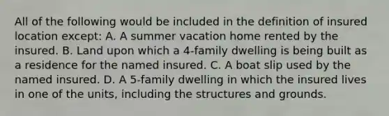 All of the following would be included in the definition of insured location except: A. A summer vacation home rented by the insured. B. Land upon which a 4-family dwelling is being built as a residence for the named insured. C. A boat slip used by the named insured. D. A 5-family dwelling in which the insured lives in one of the units, including the structures and grounds.