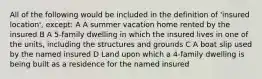 All of the following would be included in the definition of 'insured location', except: A A summer vacation home rented by the insured B A 5-family dwelling in which the insured lives in one of the units, including the structures and grounds C A boat slip used by the named insured D Land upon which a 4-family dwelling is being built as a residence for the named insured