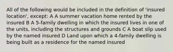 All of the following would be included in the definition of 'insured location', except: A A summer vacation home rented by the insured B A 5-family dwelling in which the insured lives in one of the units, including the structures and grounds C A boat slip used by the named insured D Land upon which a 4-family dwelling is being built as a residence for the named insured