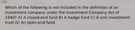 Which of the following is not included in the definition of an investment company under the Investment Company Act of 1940? A) A closed-end fund B) A hedge fund C) A unit investment trust D) An open-end fund