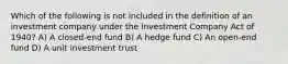 Which of the following is not included in the definition of an investment company under the Investment Company Act of 1940? A) A closed-end fund B) A hedge fund C) An open-end fund D) A unit investment trust