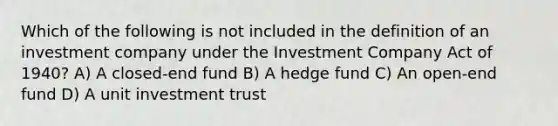 Which of the following is not included in the definition of an investment company under the Investment Company Act of 1940? A) A closed-end fund B) A hedge fund C) An open-end fund D) A unit investment trust