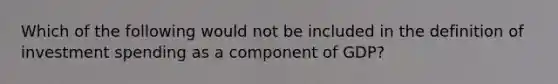 Which of the following would not be included in the definition of investment spending as a component of GDP?