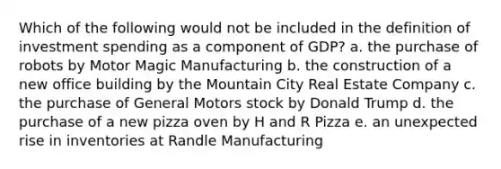 Which of the following would not be included in the definition of investment spending as a component of GDP? a. the purchase of robots by Motor Magic Manufacturing b. the construction of a new office building by the Mountain City Real Estate Company c. the purchase of General Motors stock by Donald Trump d. the purchase of a new pizza oven by H and R Pizza e. an unexpected rise in inventories at Randle Manufacturing