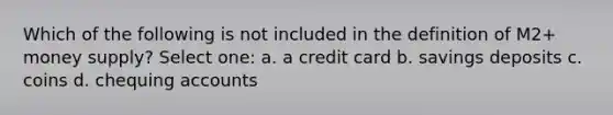 Which of the following is not included in the definition of M2+ money supply? Select one: a. a credit card b. savings deposits c. coins d. chequing accounts