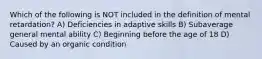 Which of the following is NOT included in the definition of mental retardation? A) Deficiencies in adaptive skills B) Subaverage general mental ability C) Beginning before the age of 18 D) Caused by an organic condition