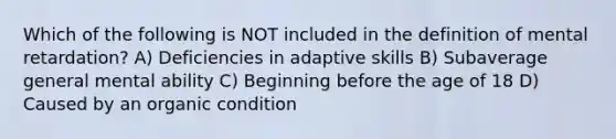 Which of the following is NOT included in the definition of mental retardation? A) Deficiencies in adaptive skills B) Subaverage general mental ability C) Beginning before the age of 18 D) Caused by an organic condition