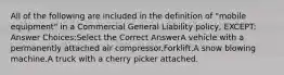 All of the following are included in the definition of "mobile equipment" in a Commercial General Liability policy, EXCEPT: Answer Choices:Select the Correct AnswerA vehicle with a permanently attached air compressor.Forklift.A snow blowing machine.A truck with a cherry picker attached.