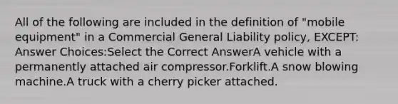 All of the following are included in the definition of "mobile equipment" in a Commercial General Liability policy, EXCEPT: Answer Choices:Select the Correct AnswerA vehicle with a permanently attached air compressor.Forklift.A snow blowing machine.A truck with a cherry picker attached.