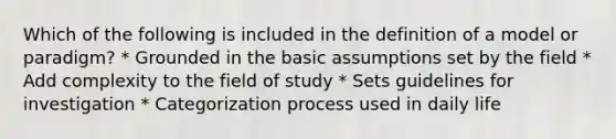 Which of the following is included in the definition of a model or paradigm? * Grounded in the basic assumptions set by the field * Add complexity to the field of study * Sets guidelines for investigation * Categorization process used in daily life