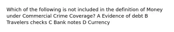 Which of the following is not included in the <a href='https://www.questionai.com/knowledge/kQOWSqjtmq-definition-of-money' class='anchor-knowledge'>definition of money</a> under Commercial Crime Coverage? A Evidence of debt B Travelers checks C Bank notes D Currency