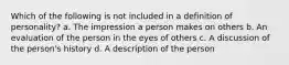 Which of the following is not included in a definition of personality? a. The impression a person makes on others b. An evaluation of the person in the eyes of others c. A discussion of the person's history d. A description of the person