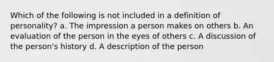 Which of the following is not included in a definition of personality? a. The impression a person makes on others b. An evaluation of the person in the eyes of others c. A discussion of the person's history d. A description of the person