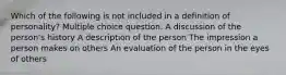 Which of the following is not included in a definition of personality? Multiple choice question. A discussion of the person's history A description of the person The impression a person makes on others An evaluation of the person in the eyes of others