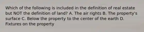 Which of the following is included in the definition of real estate but NOT the definition of land? A. The air rights B. The property's surface C. Below the property to the center of the earth D. Fixtures on the property