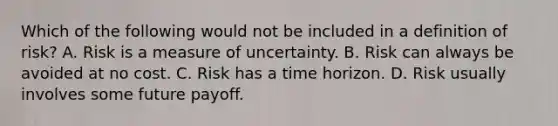 Which of the following would not be included in a definition of risk? A. Risk is a measure of uncertainty. B. Risk can always be avoided at no cost. C. Risk has a time horizon. D. Risk usually involves some future payoff.