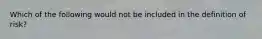 Which of the following would not be included in the definition of risk?