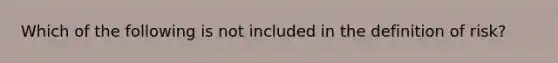 Which of the following is not included in the definition of risk?