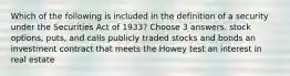 Which of the following is included in the definition of a security under the Securities Act of 1933? Choose 3 answers. stock options, puts, and calls publicly traded stocks and bonds an investment contract that meets the Howey test an interest in real estate