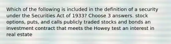 Which of the following is included in the definition of a security under the Securities Act of 1933? Choose 3 answers. stock options, puts, and calls publicly traded stocks and bonds an investment contract that meets the Howey test an interest in real estate