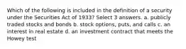 Which of the following is included in the definition of a security under the Securities Act of 1933? Select 3 answers. a. publicly traded stocks and bonds b. stock options, puts, and calls c. an interest in real estate d. an investment contract that meets the Howey test