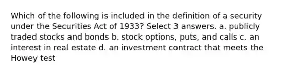 Which of the following is included in the definition of a security under the Securities Act of 1933? Select 3 answers. a. publicly traded stocks and bonds b. stock options, puts, and calls c. an interest in real estate d. an investment contract that meets the Howey test