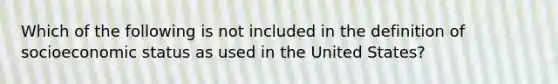 Which of the following is not included in the definition of socioeconomic status as used in the United States?