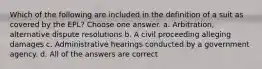 Which of the following are included in the definition of a suit as covered by the EPL? Choose one answer. a. Arbitration, alternative dispute resolutions b. A civil proceeding alleging damages c. Administrative hearings conducted by a government agency. d. All of the answers are correct