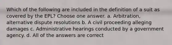 Which of the following are included in the definition of a suit as covered by the EPL? Choose one answer. a. Arbitration, alternative dispute resolutions b. A civil proceeding alleging damages c. Administrative hearings conducted by a government agency. d. All of the answers are correct